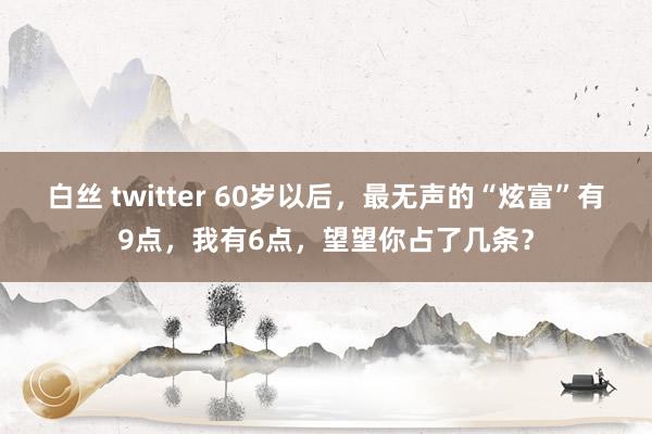 白丝 twitter 60岁以后，最无声的“炫富”有9点，我有6点，望望你占了几条？