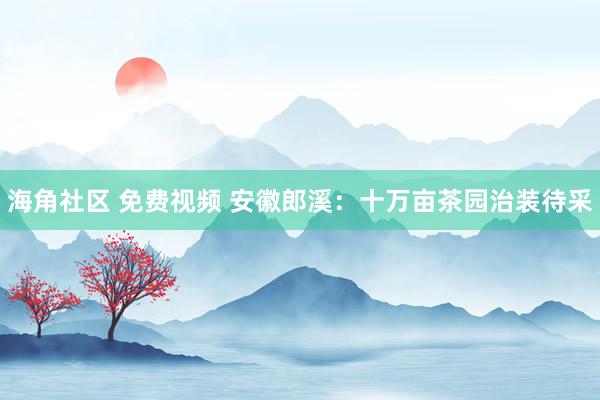 海角社区 免费视频 安徽郎溪：十万亩茶园治装待采