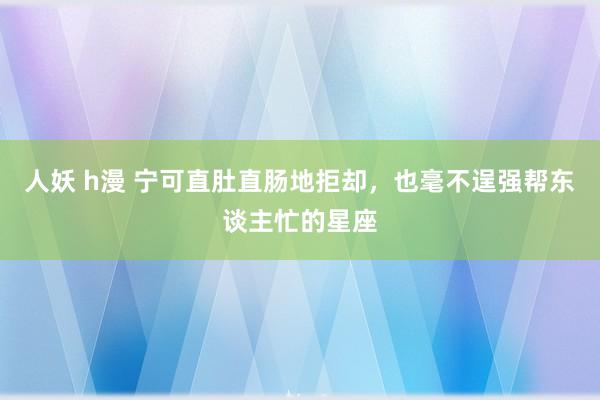 人妖 h漫 宁可直肚直肠地拒却，也毫不逞强帮东谈主忙的星座