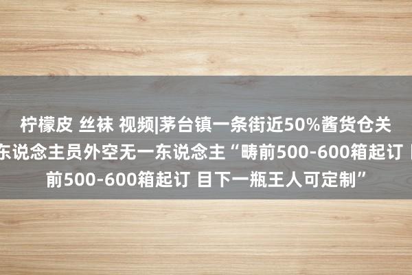 柠檬皮 丝袜 视频|茅台镇一条街近50%酱货仓关门买卖的店内除销售东说念主员外空无一东说念主“畴前500-600箱起订 目下一瓶王人可定制”