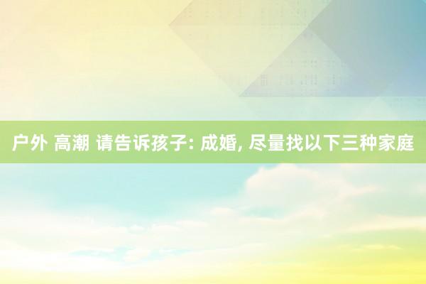 户外 高潮 请告诉孩子: 成婚， 尽量找以下三种家庭