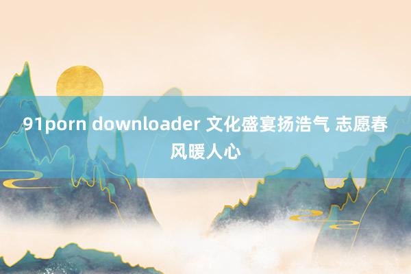 91porn downloader 文化盛宴扬浩气 志愿春风暖人心