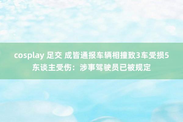 cosplay 足交 成皆通报车辆相撞致3车受损5东谈主受伤：涉事驾驶员已被规定
