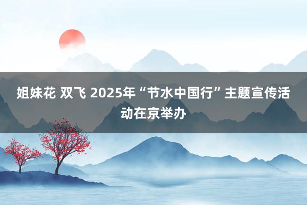 姐妹花 双飞 2025年“节水中国行”主题宣传活动在京举办