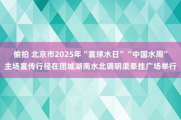 偷拍 北京市2025年“寰球水日”“中国水周”主场宣传行径在团城湖南水北调明渠牵挂广场举行