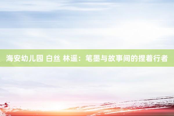 海安幼儿园 白丝 林遥：笔墨与故事间的捏着行者