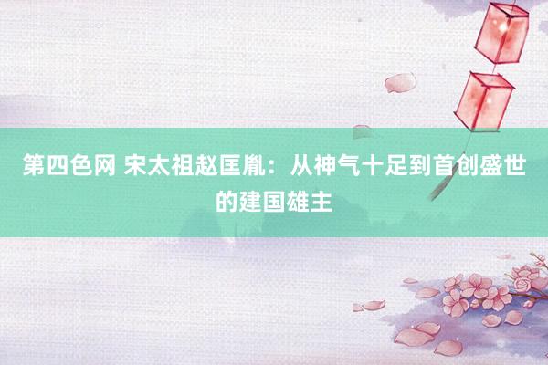 第四色网 宋太祖赵匡胤：从神气十足到首创盛世的建国雄主