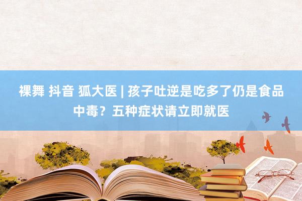 裸舞 抖音 狐大医 | 孩子吐逆是吃多了仍是食品中毒？五种症状请立即就医