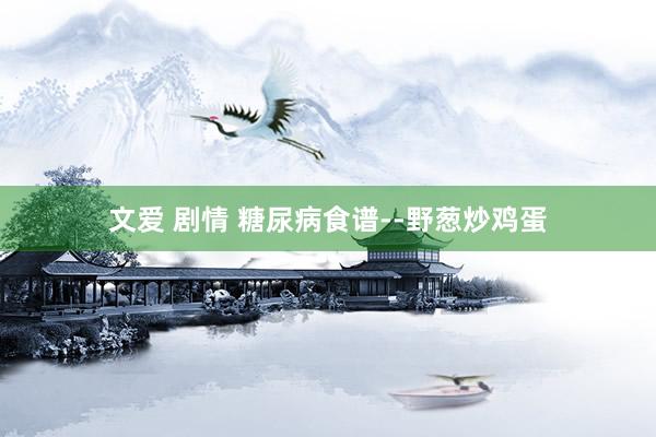 文爱 剧情 糖尿病食谱--野葱炒鸡蛋