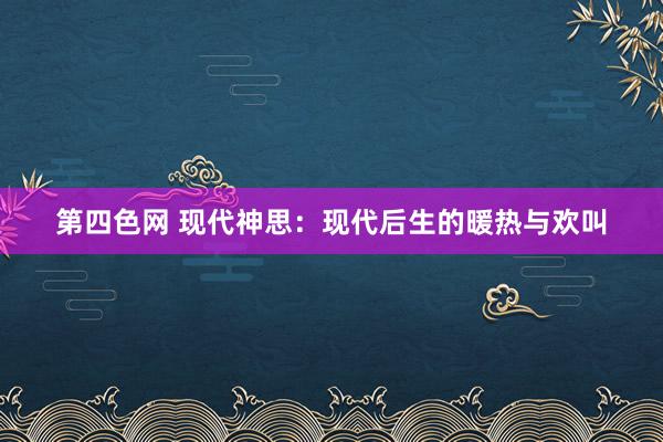 第四色网 现代神思：现代后生的暖热与欢叫