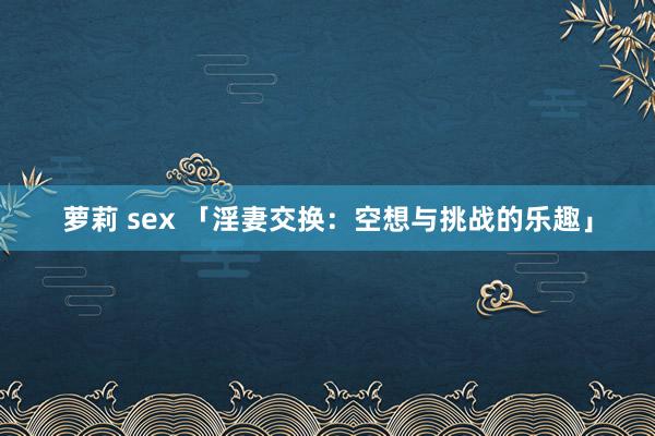 萝莉 sex 「淫妻交换：空想与挑战的乐趣」
