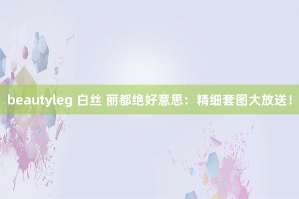 beautyleg 白丝 丽都绝好意思：精细套图大放送！