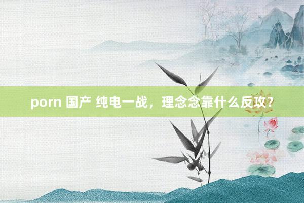 porn 国产 纯电一战，理念念靠什么反攻？