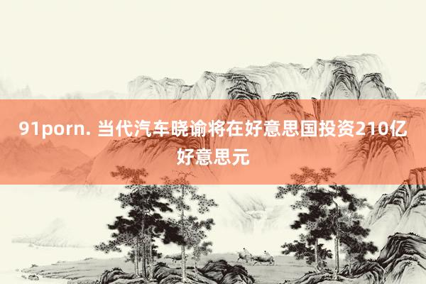 91porn. 当代汽车晓谕将在好意思国投资210亿好意思元