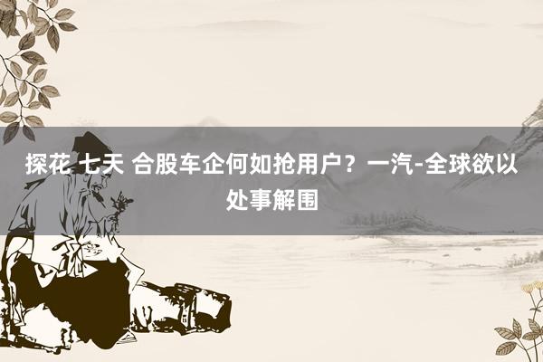 探花 七天 合股车企何如抢用户？一汽-全球欲以处事解围