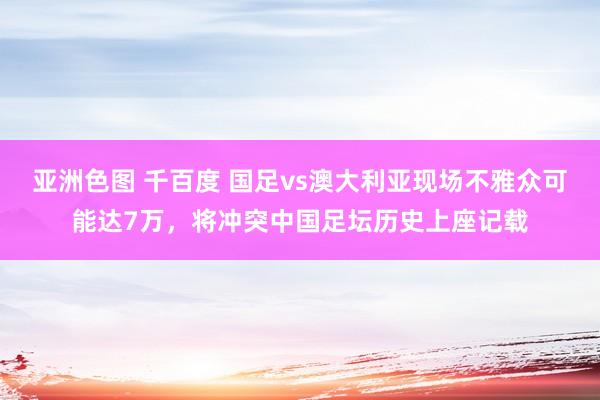 亚洲色图 千百度 国足vs澳大利亚现场不雅众可能达7万，将冲突中国足坛历史上座记载