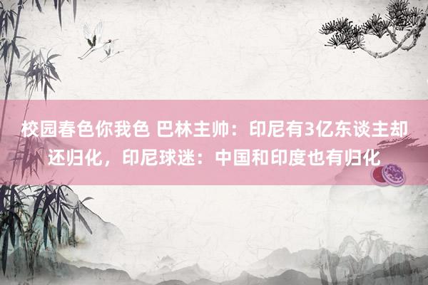 校园春色你我色 巴林主帅：印尼有3亿东谈主却还归化，印尼球迷：中国和印度也有归化