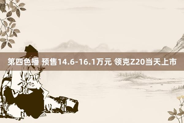 第四色播 预售14.6-16.1万元 领克Z20当天上市