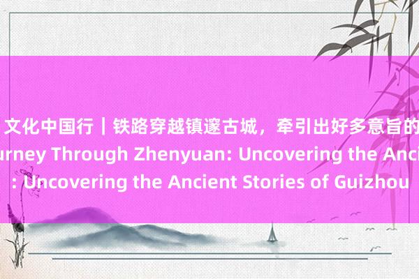 黑丝 少妇 文化中国行｜铁路穿越镇邃古城，牵引出好多意旨的故事…… Railway Journey Through Zhenyuan: Uncovering the Ancient Stories of Guizhou