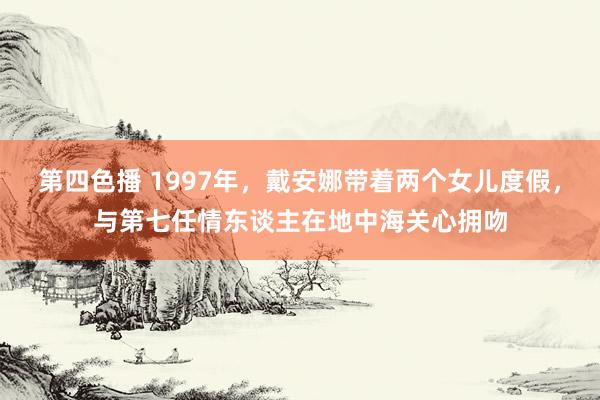 第四色播 1997年，戴安娜带着两个女儿度假，与第七任情东谈主在地中海关心拥吻