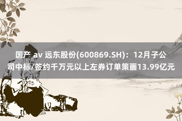 国产 av 远东股份(600869.SH)：12月子公司中标/签约千万元以上左券订单策画13.99亿元