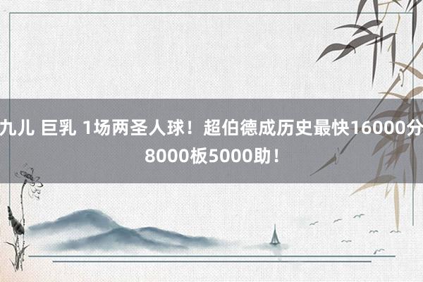 九儿 巨乳 1场两圣人球！超伯德成历史最快16000分8000板5000助！