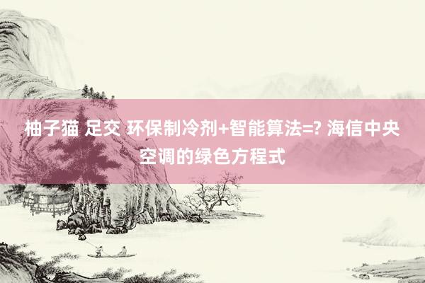 柚子猫 足交 环保制冷剂+智能算法=? 海信中央空调的绿色方程式
