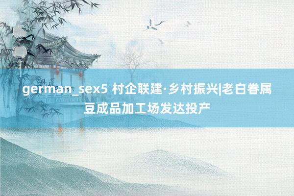 german_sex5 村企联建·乡村振兴|老白眷属豆成品加工场发达投产