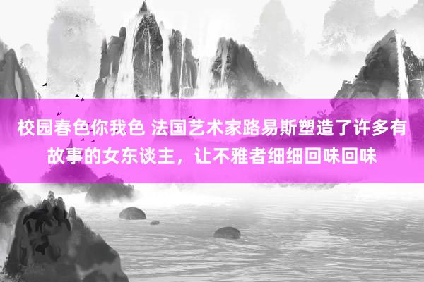 校园春色你我色 法国艺术家路易斯塑造了许多有故事的女东谈主，让不雅者细细回味回味