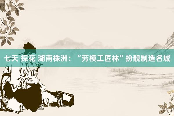 七天 探花 湖南株洲：“劳模工匠林”扮靓制造名城