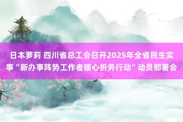 日本萝莉 四川省总工会召开2025年全省民生实事“新办事阵势工作者暖心折务行动”动员部署会