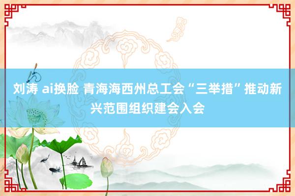 刘涛 ai换脸 青海海西州总工会“三举措”推动新兴范围组织建会入会
