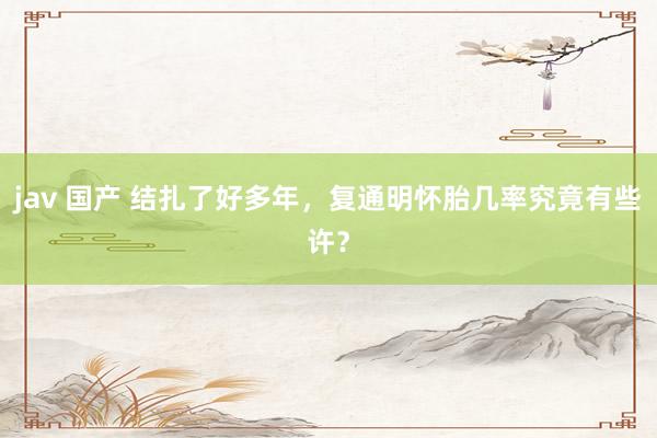 jav 国产 结扎了好多年，复通明怀胎几率究竟有些许？