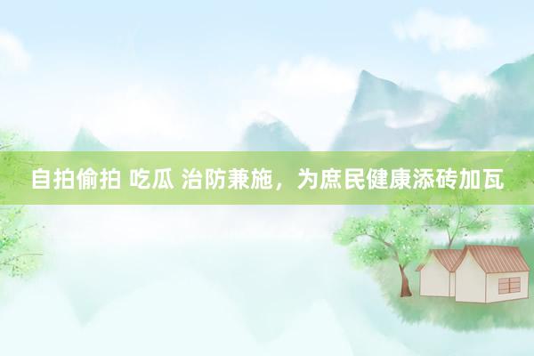 自拍偷拍 吃瓜 治防兼施，为庶民健康添砖加瓦