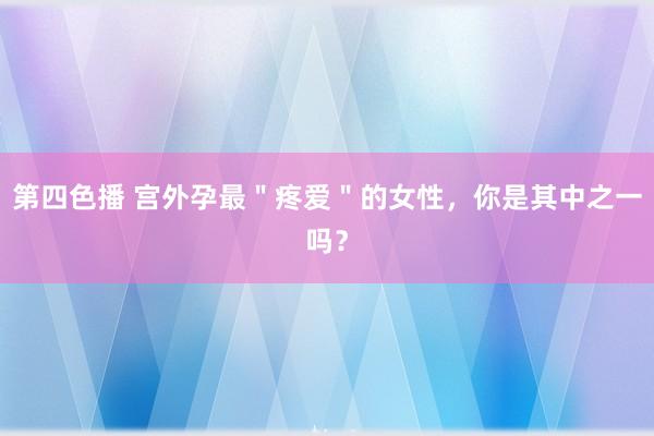 第四色播 宫外孕最＂疼爱＂的女性，你是其中之一吗？