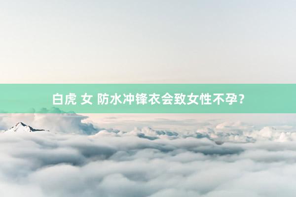 白虎 女 防水冲锋衣会致女性不孕？