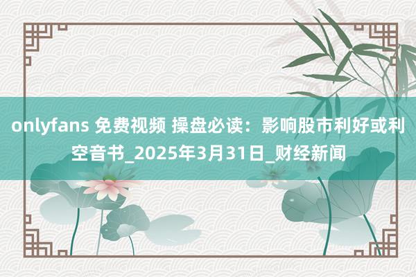 onlyfans 免费视频 操盘必读：影响股市利好或利空音书_2025年3月31日_财经新闻