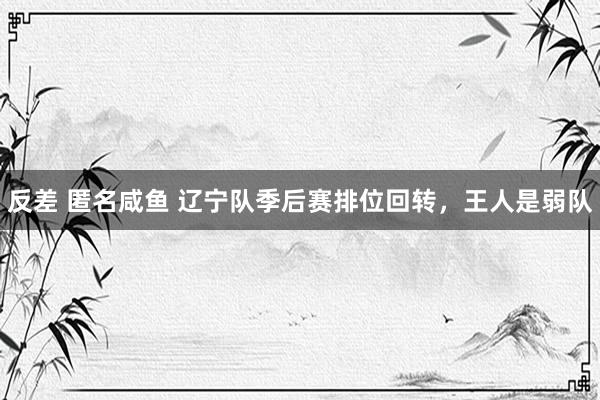 反差 匿名咸鱼 辽宁队季后赛排位回转，王人是弱队