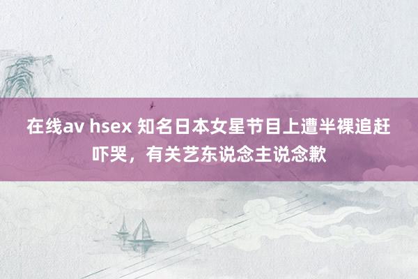 在线av hsex 知名日本女星节目上遭半裸追赶吓哭，有关艺东说念主说念歉