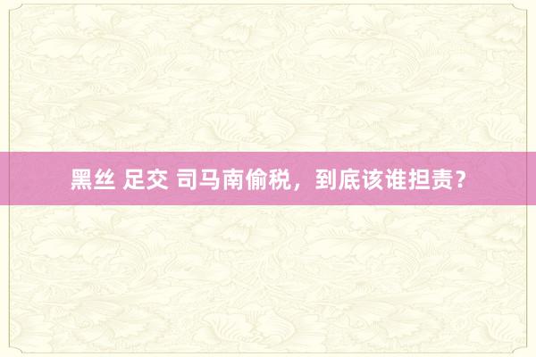 黑丝 足交 司马南偷税，到底该谁担责？
