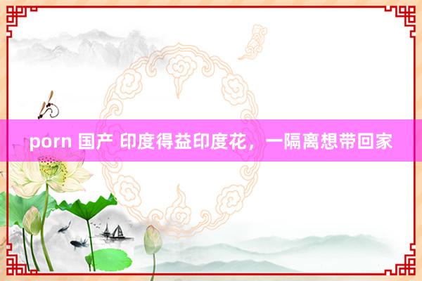 porn 国产 印度得益印度花，一隔离想带回家