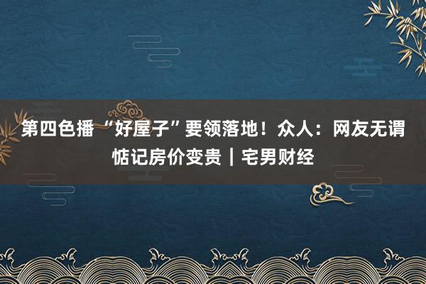 第四色播 “好屋子”要领落地！众人：网友无谓惦记房价变贵｜宅男财经