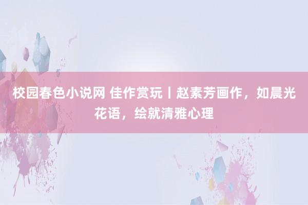 校园春色小说网 佳作赏玩丨赵素芳画作，如晨光花语，绘就清雅心理