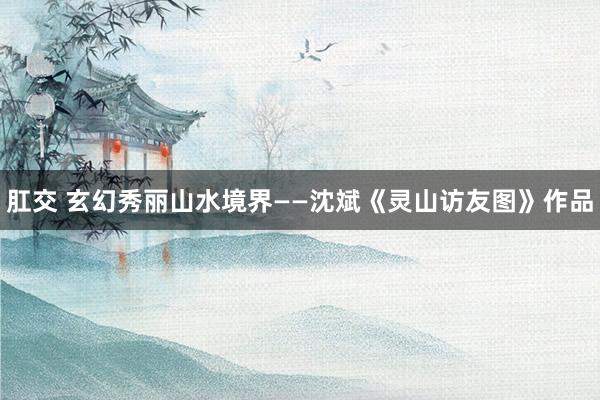 肛交 玄幻秀丽山水境界——沈斌《灵山访友图》作品