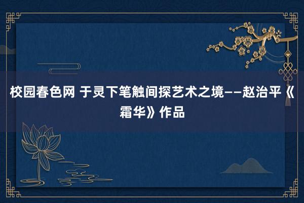 校园春色网 于灵下笔触间探艺术之境——赵治平《霜华》作品