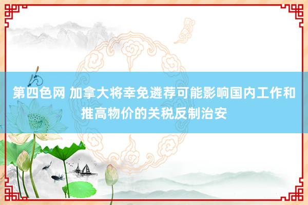 第四色网 加拿大将幸免遴荐可能影响国内工作和推高物价的关税反制治安