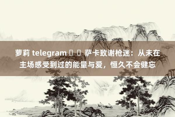 萝莉 telegram ❤️萨卡致谢枪迷：从未在主场感受到过的能量与爱，恒久不会健忘