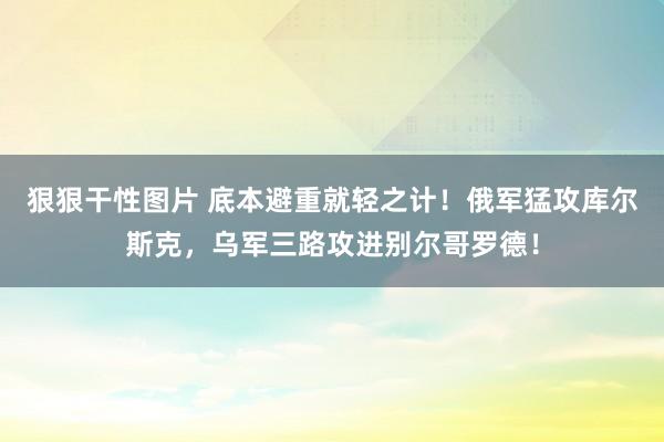 狠狠干性图片 底本避重就轻之计！俄军猛攻库尔斯克，乌军三路攻进别尔哥罗德！