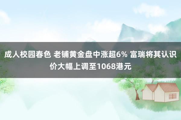 成人校园春色 老铺黄金盘中涨超6% 富瑞将其认识价大幅上调至1068港元