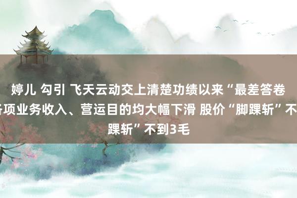 婷儿 勾引 飞天云动交上清楚功绩以来“最差答卷”：各项业务收入、营运目的均大幅下滑 股价“脚踝斩”不到3毛